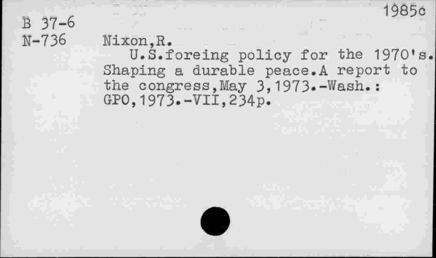 ﻿1985c
B 37-6
N-736 Nixon,R.
U.S.foreing policy for the 1970’s.
Shaping a durable peace.A report to the congress,May 3,1973»-Wash.: GPO,1973.-VII,234p.